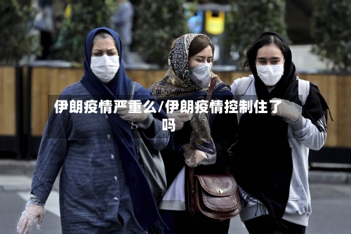 伊朗疫情严重么/伊朗疫情控制住了吗