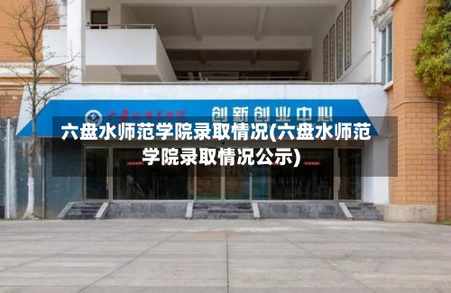 六盘水师范学院录取情况(六盘水师范学院录取情况公示)-第3张图片