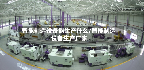 智能制造设备能生产什么/智能制造设备生产厂家