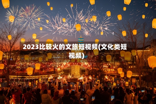 2023比较火的文旅短视频(文化类短视频)-第3张图片