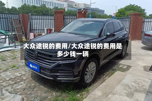 大众途锐的费用/大众途锐的费用是多少钱一辆
