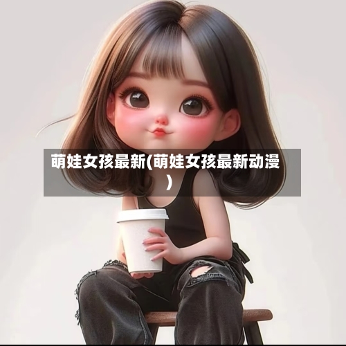 萌娃女孩最新(萌娃女孩最新动漫)-第2张图片