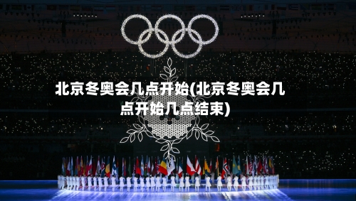 北京冬奥会几点开始(北京冬奥会几点开始几点结束)