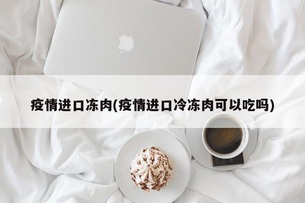 疫情进口冻肉(疫情进口冷冻肉可以吃吗)
