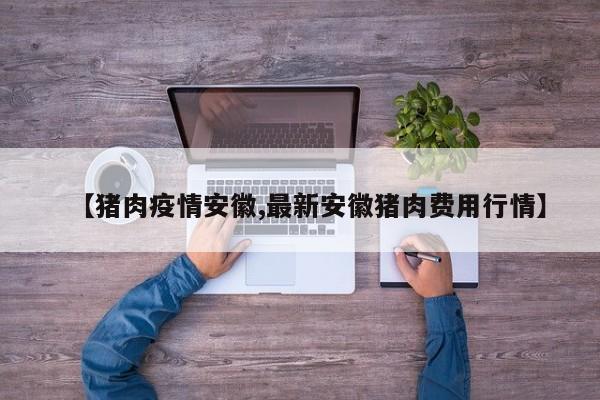 【猪肉疫情安徽,最新安徽猪肉费用行情】