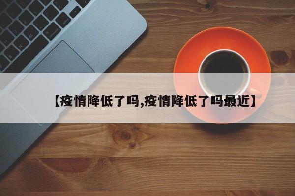【疫情降低了吗,疫情降低了吗最近】