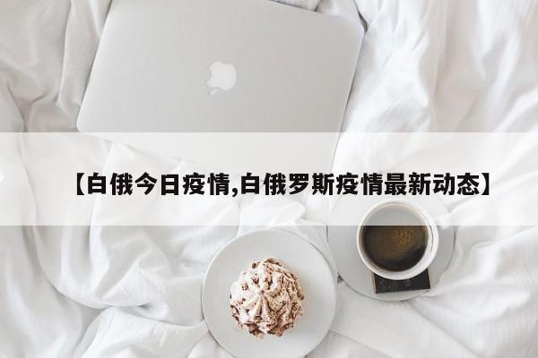 【白俄今日疫情,白俄罗斯疫情最新动态】