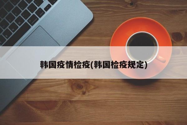 韩国疫情检疫(韩国检疫规定)