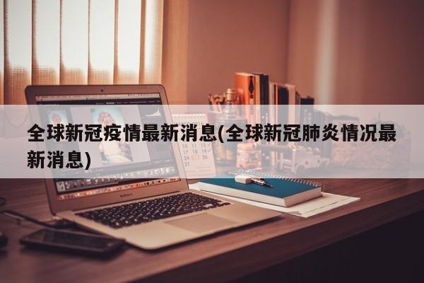 全球新冠疫情最新消息(全球新冠肺炎情况最新消息)