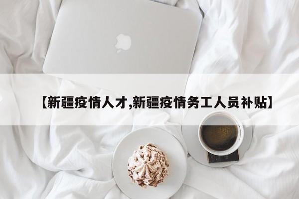 【新疆疫情人才,新疆疫情务工人员补贴】