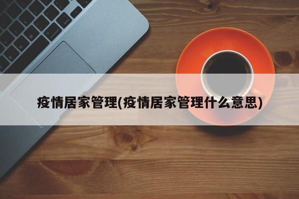 疫情居家管理(疫情居家管理什么意思)