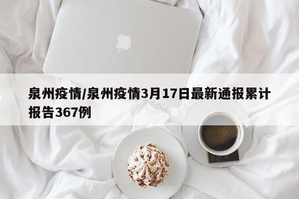 泉州疫情/泉州疫情3月17日最新通报累计报告367例