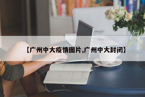 【广州中大疫情图片,广州中大封闭】