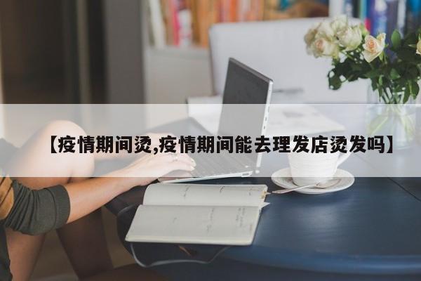 【疫情期间烫,疫情期间能去理发店烫发吗】