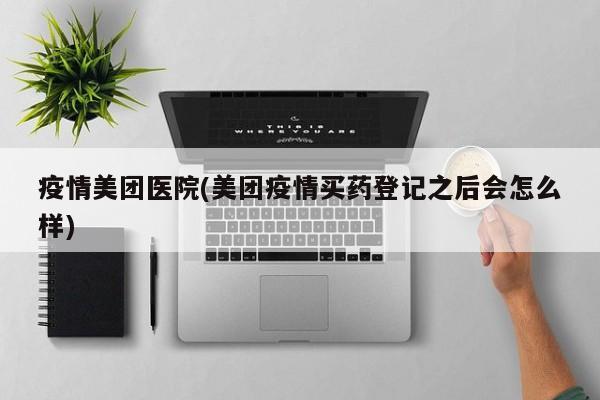 疫情美团医院(美团疫情买药登记之后会怎么样)