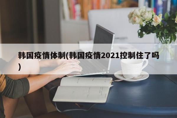 韩国疫情体制(韩国疫情2021控制住了吗)