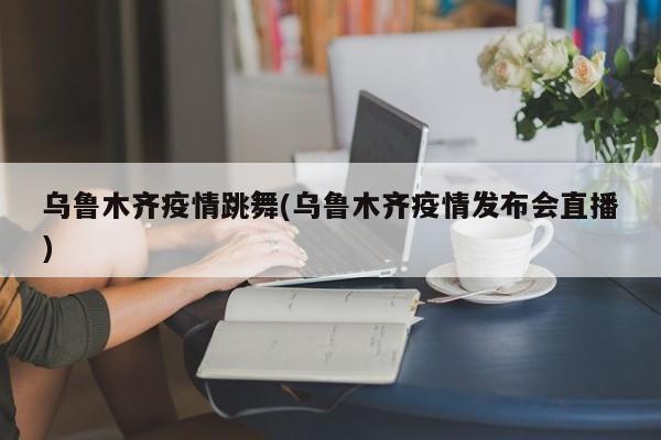 乌鲁木齐疫情跳舞(乌鲁木齐疫情发布会直播)