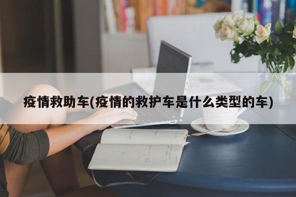 疫情救助车(疫情的救护车是什么类型的车)