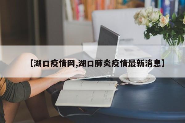 【湖口疫情网,湖口肺炎疫情最新消息】