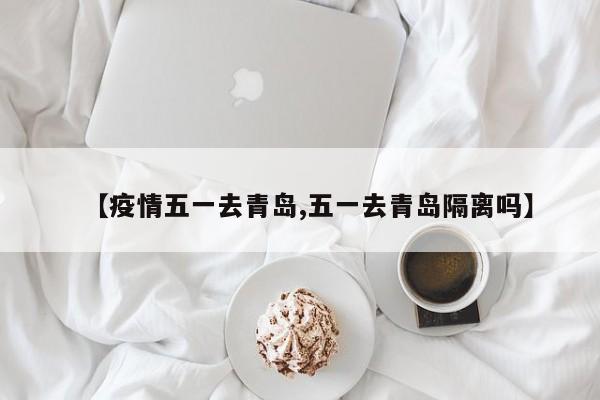 【疫情五一去青岛,五一去青岛隔离吗】