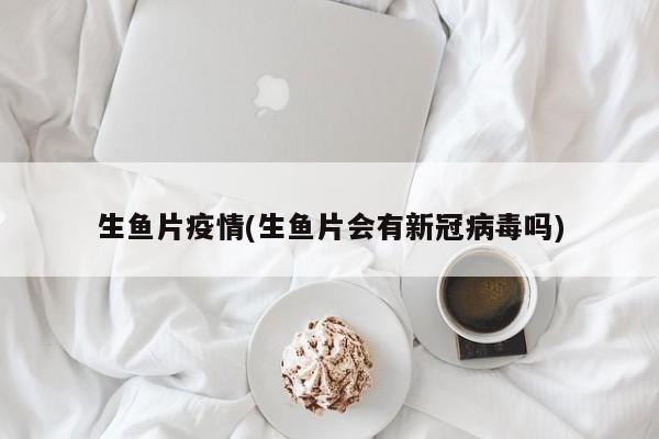 生鱼片疫情(生鱼片会有新冠病毒吗)