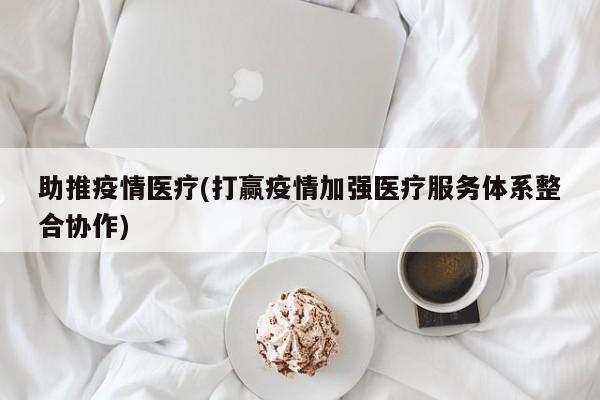 助推疫情医疗(打赢疫情加强医疗服务体系整合协作)