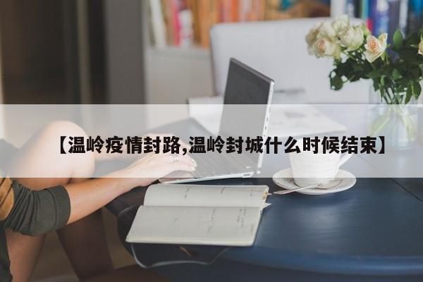 【温岭疫情封路,温岭封城什么时候结束】