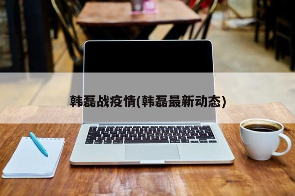 韩磊战疫情(韩磊最新动态)