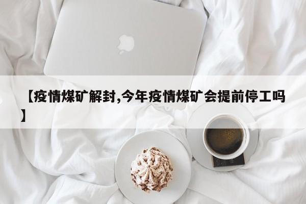 【疫情煤矿解封,今年疫情煤矿会提前停工吗】