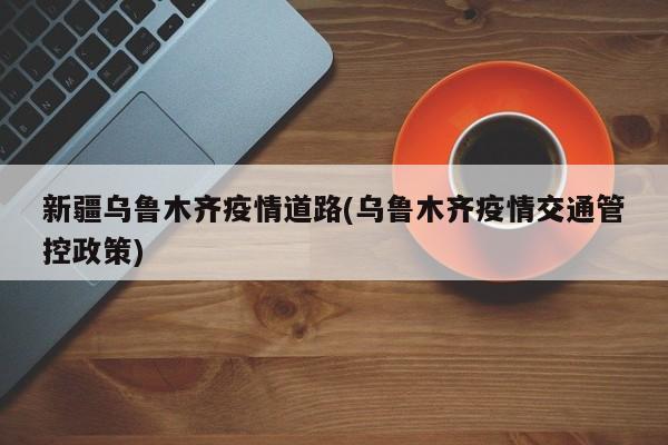新疆乌鲁木齐疫情道路(乌鲁木齐疫情交通管控政策)