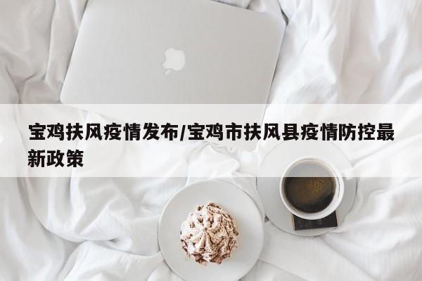 宝鸡扶风疫情发布/宝鸡市扶风县疫情防控最新政策