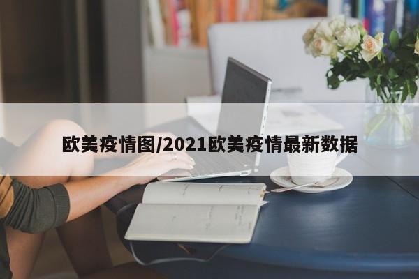 欧美疫情图/2021欧美疫情最新数据