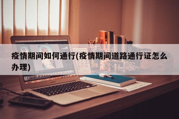 疫情期间如何通行(疫情期间道路通行证怎么办理)
