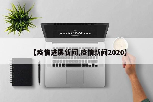 【疫情进展新闻,疫情新闻2020】