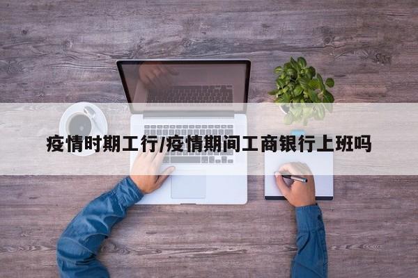 疫情时期工行/疫情期间工商银行上班吗