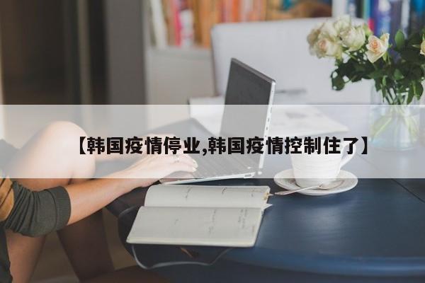 【韩国疫情停业,韩国疫情控制住了】