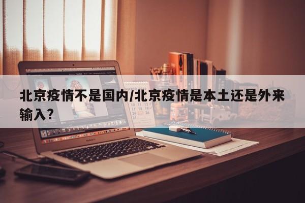 北京疫情不是国内/北京疫情是本土还是外来输入?