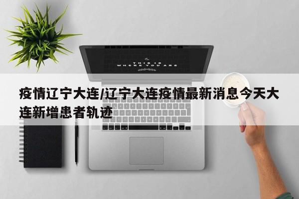 疫情辽宁大连/辽宁大连疫情最新消息今天大连新增患者轨迹
