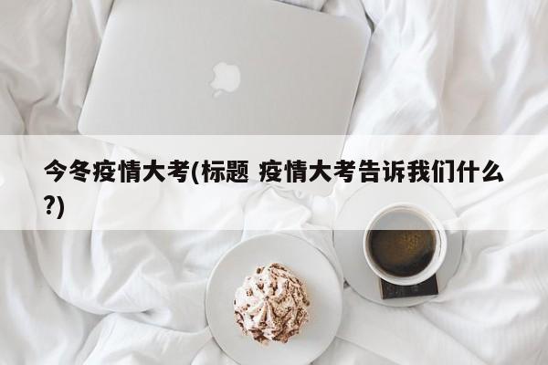 今冬疫情大考(标题 疫情大考告诉我们什么?)