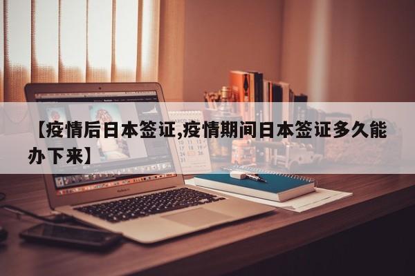 【疫情后日本签证,疫情期间日本签证多久能办下来】