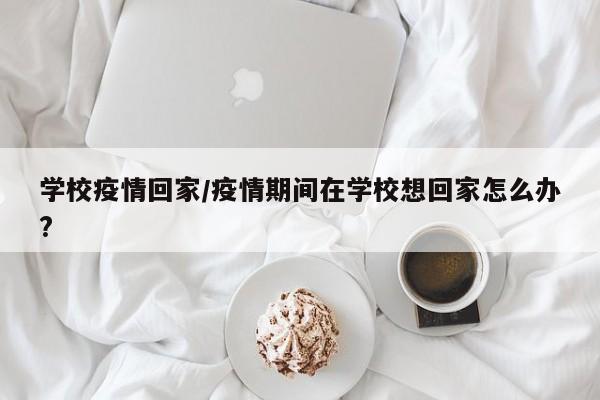 学校疫情回家/疫情期间在学校想回家怎么办?