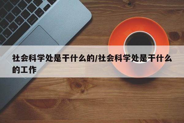 社会科学处是干什么的/社会科学处是干什么的工作