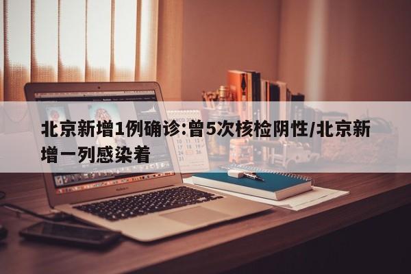 北京新增1例确诊:曾5次核检阴性/北京新增一列感染着