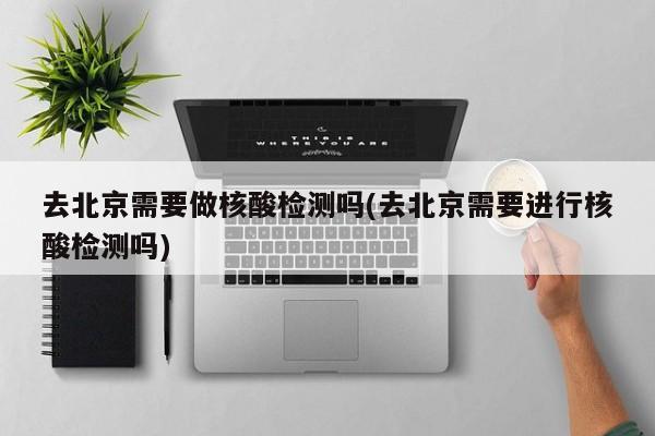 去北京需要做核酸检测吗(去北京需要进行核酸检测吗)