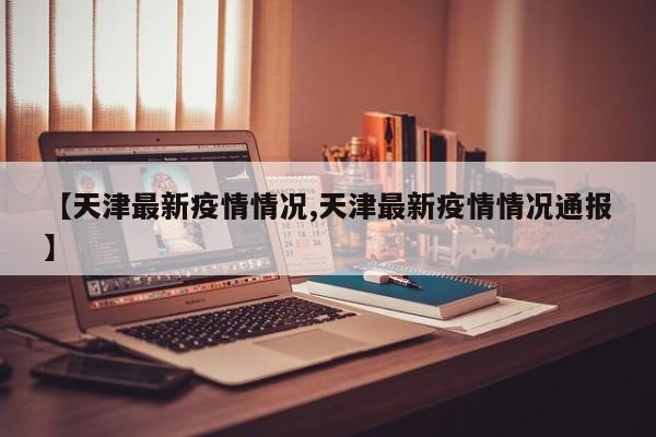 【天津最新疫情情况,天津最新疫情情况通报】