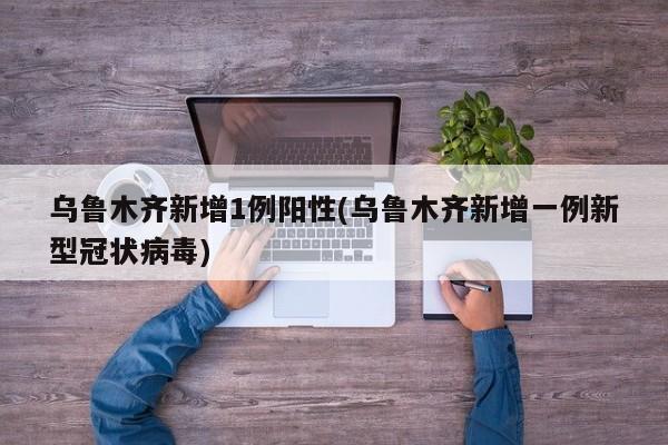 乌鲁木齐新增1例阳性(乌鲁木齐新增一例新型冠状病毒)