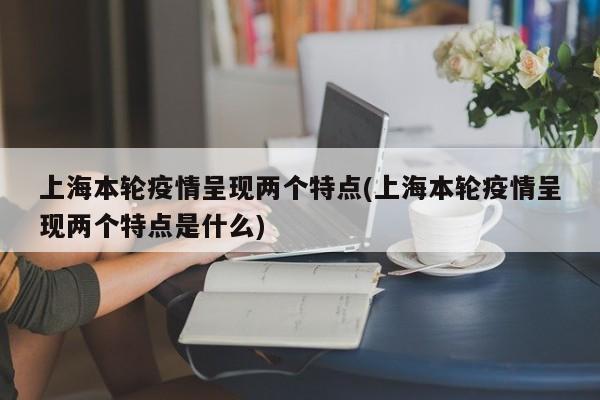 上海本轮疫情呈现两个特点(上海本轮疫情呈现两个特点是什么)
