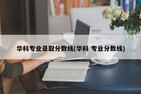 华科专业录取分数线(华科 专业分数线)