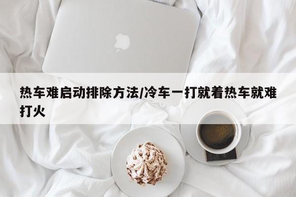 热车难启动排除方法/冷车一打就着热车就难打火