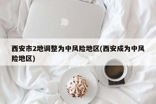 西安市2地调整为中风险地区(西安成为中风险地区)